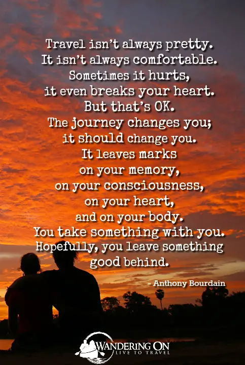 travel quotes images | long travel quotes | Travel Inspiration | adventure quotes | journey quotes | “Travel isn’t always pretty. It isn’t always comfortable. Sometimes it hurts, it even breaks your heart. But that’s OK. The journey changes you; it should change you. It leaves marks on your memory, on your consciousness, on your heart, and on your body. You take something with you. Hopefully, you leave something good behind.” - Anthony Bourdain